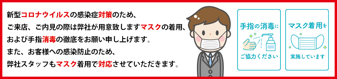 新型コロナウイルスの感染症対策のため、ご来店、ご内見の際は弊社が用意致しますマスクの着用、および手指消毒の徹底をお願い申し上げます。また、お客様への感染防止のため、弊社スタッフもマスク着用で対応させていただきます。